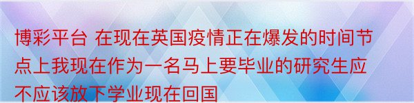 博彩平台 在现在英国疫情正在爆发的时间节点上我现在作为一名马上要毕业的研究生应不应该放下学业现在回国